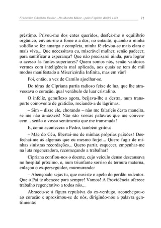 Francisco Cândido Xavier - No Mundo Maior - pelo Espírito André Luiz   71




préstimo. Privou-me dos entes queridos, desfez-me o equilíbrio
orgânico, enviou-me a fome e a dor; no entanto, quando a minha
solidão se fez amarga e completa, minha fé elevou-se mais clara e
mais viva... Que necessitava eu, miserável mulher, senão padecer,
para santificar a esperança? Que não precisarei ainda, para lograr
o acesso às fontes superiores? Quem somos nós, senão vaidosos
vermes com inteligência mal aplicada, aos quais se tem de mil
modos manifestado a Misericórdia Infinita, mas em vão?
     Foi, então, a vez de Camilo ajoelhar-se.
     Do tórax de Cipriana partia radioso feixe de luz, que lhe atra-
vessava o coração, qual venábulo de luar cristalino.
     O infeliz, genuflexo agora, beijava-lhe a destra, num trans-
porte comovente de gratidão, rociando-a de lágrimas.
     – Sim – disse ele, chorando – não me falaríeis desta maneira,
se me não amásseis! Não são vossas palavras que me conven-
cem... senão o vosso sentimento que me transmuda!
     E, como acontecera a Pedro, também gritou:
     – Mãe do Céu, libertai-me de minhas próprias paixões! Des-
fechai-me as algemas que eu mesmo forjei... Quero fugir de mi-
nhas sinistras recordações... Quero partir, esquecer, empenhar-me
na luta regeneradora, recomeçando a trabalhar!
     Cipriana confiou-nos o doente, cujo veículo denso descansava
no hospital próximo, e, num triunfante sorriso de ternura materna,
enlaçou o ex-perseguidor, murmurando:
     – Abençoado sejas tu, que ouviste o apelo do perdão redentor.
Que o Pai te abençoe para sempre! Vamos! A Providência oferece
trabalho regenerativo a todos nós...
     Abraçou-se à figura repulsiva do ex-verdugo, aconchegou-o
ao coração e aproximou-se de nós, dirigindo-nos a palavra gen-
tilmente:
 