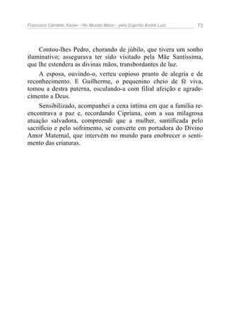 Francisco Cândido Xavier - No Mundo Maior - pelo Espírito André Luiz   73




    Contou-lhes Pedro, chorando de júbilo, que tivera um sonho
iluminativo; assegurava ter sido visitado pela Mãe Santíssima,
que lhe estendera as divinas mãos, transbordantes de luz.
    A esposa, ouvindo-o, verteu copioso pranto de alegria e de
reconhecimento. E Guilherme, o pequenino cheio de fé viva,
tomou a destra paterna, osculando-a com filial afeição e agrade-
cimento a Deus.
    Sensibilizado, acompanhei a cena íntima em que a família re-
encontrava a paz e, recordando Cipriana, com a sua milagrosa
atuação salvadora, compreendi que a mulher, santificada pelo
sacrifício e pelo sofrimento, se converte em portadora do Divino
Amor Maternal, que intervém no mundo para enobrecer o senti-
mento das criaturas.
 