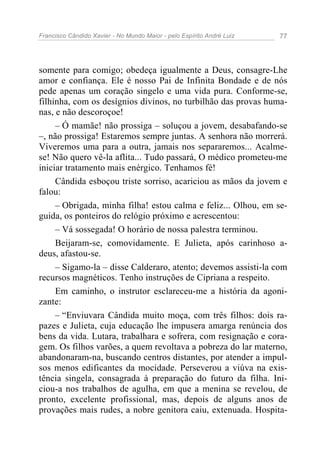 Francisco Cândido Xavier - No Mundo Maior - pelo Espírito André Luiz   77




somente para comigo; obedeça igualmente a Deus, consagre-Lhe
amor e confiança. Ele é nosso Pai de Infinita Bondade e de nós
pede apenas um coração singelo e uma vida pura. Conforme-se,
filhinha, com os desígnios divinos, no turbilhão das provas huma-
nas, e não descoroçoe!
     – Ó mamãe! não prossiga – soluçou a jovem, desabafando-se
–, não prossiga! Estaremos sempre juntas. A senhora não morrerá.
Viveremos uma para a outra, jamais nos separaremos... Acalme-
se! Não quero vê-la aflita... Tudo passará, O médico prometeu-me
iniciar tratamento mais enérgico. Tenhamos fé!
     Cândida esboçou triste sorriso, acariciou as mãos da jovem e
falou:
     – Obrigada, minha filha! estou calma e feliz... Olhou, em se-
guida, os ponteiros do relógio próximo e acrescentou:
     – Vá sossegada! O horário de nossa palestra terminou.
     Beijaram-se, comovidamente. E Julieta, após carinhoso a-
deus, afastou-se.
     – Sigamo-la – disse Calderaro, atento; devemos assisti-la com
recursos magnéticos. Tenho instruções de Cipriana a respeito.
     Em caminho, o instrutor esclareceu-me a história da agoni-
zante:
     – “Enviuvara Cândida muito moça, com três filhos: dois ra-
pazes e Julieta, cuja educação lhe impusera amarga renúncia dos
bens da vida. Lutara, trabalhara e sofrera, com resignação e cora-
gem. Os filhos varões, a quem revoltava a pobreza do lar materno,
abandonaram-na, buscando centros distantes, por atender a impul-
sos menos edificantes da mocidade. Perseverou a viúva na exis-
tência singela, consagrada à preparação do futuro da filha. Ini-
ciou-a nos trabalhos de agulha, em que a menina se revelou, de
pronto, excelente profissional, mas, depois de alguns anos de
provações mais rudes, a nobre genitora caiu, extenuada. Hospita-
 