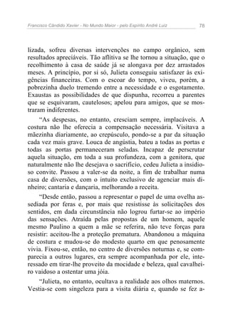 Francisco Cândido Xavier - No Mundo Maior - pelo Espírito André Luiz   78




lizada, sofreu diversas intervenções no campo orgânico, sem
resultados apreciáveis. Tão aflitiva se lhe tornou a situação, que o
recolhimento à casa de saúde já se alongava por dez arrastados
meses. A princípio, por si só, Julieta conseguiu satisfazer às exi-
gências financeiras. Com o escoar do tempo, viveu, porém, a
pobrezinha duelo tremendo entre a necessidade e o esgotamento.
Exaustas as possibilidades de que dispunha, recorreu a parentes
que se esquivaram, cautelosos; apelou para amigos, que se mos-
traram indiferentes.
     “As despesas, no entanto, cresciam sempre, implacáveis. A
costura não lhe oferecia a compensação necessária. Visitava a
mãezinha diariamente, ao crepúsculo, pondo-se a par da situação
cada vez mais grave. Louca de angústia, bateu a todas as portas e
todas as portas permaneceram seladas. Incapaz de perscrutar
aquela situação, em toda a sua profundeza, com a genitora, que
naturalmente não lhe desejava o sacrifício, cedeu Julieta a insidio-
so convite. Passou a valer-se da noite, a fim de trabalhar numa
casa de diversões, com o intuito exclusivo de agenciar mais di-
nheiro; cantaria e dançaria, melhorando a receita.
     “Desde então, passou a representar o papel de uma ovelha as-
sediada por feras e, por mais que resistisse às solicitações dos
sentidos, em dada circunstância não logrou furtar-se ao império
das sensações. Atraída pelas propostas de um homem, aquele
mesmo Paulino a quem a mãe se referira, não teve forças para
resistir: aceitou-lhe a proteção prematura. Abandonou a máquina
de costura e mudou-se do modesto quarto em que penosamente
vivia. Fixou-se, então, no centro de diversões noturnas e, se com-
parecia a outros lugares, era sempre acompanhada por ele, inte-
ressado em tirar-lhe proveito da mocidade e beleza, qual cavalhei-
ro vaidoso a ostentar uma jóia.
     “Julieta, no entanto, ocultava a realidade aos olhos maternos.
Vestia-se com singeleza para a visita diária e, quando se fez a-
 