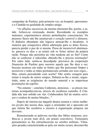 Francisco Cândido Xavier - No Mundo Maior - pelo Espírito André Luiz   79




companhar de Paulino, pela primeira vez, no hospital, apresentou-
o a Cândida na qualidade de simples amigo.
     “As aflições sucessivas da menina alteraram-lhe, porém, a sa-
úde. Achava-se extenuada, doente. Recordando os exemplos
maternos, experimentava atrozes perturbações conscienciais. Os
prazeres fáceis não lhe amainavam o coração sensível e afetuoso.
O dinheiro abundante não lograva atenuar-lhe o desalento. A
maneira que conquistava alheia admiração para os dotes físicos,
parecia perder a paz de si mesma. Presa de incoercível abatimen-
to, passava os dias e as noites sob os fortes atritos da própria
razão. Porque não persistira na vida modesta até ao fim? Como
não se confessar à mãezinha, obtendo-lhe a precisa orientação?
Por outro lado, sentia-se desculpada: precisava da cooperação
financeira de Paulino para socorrer aquela que lhe dera o ser;
buscara recursos em todas as fontes que lhe pareceram limpas e
acessíveis e todas as mãos permaneciam cerradas aos seus rogos...
Mas, estaria procedendo com acerto? Não sentia coragem para
tornar à oração de outros tempos. Debatia-se-lhe a mente, angus-
tiada, entre as exigências do mundo material e as imperiosas
postulações do espírito.
     “No entanto – concluiu Calderaro, atencioso, – as preces ma-
ternas acompanhavam-na, através do escabroso caminho. E Cân-
dida não tem sofrido em vão. Colaboradora fiel de muitos servi-
ços e credora de muitas bênçãos...”
     Depois de inteirar-me daquele drama comum a várias mulhe-
res jovens dos nossos dias, segui o orientador até o aposento em
que Julieta lhe receberia o socorro à organização psíquica em
desvario.
     Rememorando as palavras ouvidas dos lábios maternos, aco-
lheu-se a jovem num divã, em pranto convulsivo. Torturantes
pensamentos se lhe entrechocavam no cérebro enfermo. Vibra-
ções pesadas caracterizando-se pela cor muito escura, desciam-lhe
 