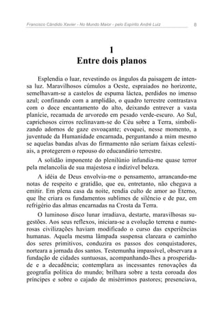 Francisco Cândido Xavier - No Mundo Maior - pelo Espírito André Luiz   8




                                1
                         Entre dois planos
     Esplendia o luar, revestindo os ângulos da paisagem de inten-
sa luz. Maravilhosos cúmulos a Oeste, espraiados no horizonte,
semelhavam-se a castelos de espuma láctea, perdidos no imenso
azul; confinando com a amplidão, o quadro terrestre contrastava
com o doce encantamento do alto, deixando entrever a vasta
planície, recamada de arvoredo em pesado verde-escuro. Ao Sul,
caprichosos cirros reclinavam-se do Céu sobre a Terra, simboli-
zando adornos de gaze esvoaçante; evoquei, nesse momento, a
juventude da Humanidade encarnada, perguntando a mim mesmo
se aquelas bandas alvas do firmamento não seriam faixas celesti-
ais, a protegerem o repouso do educandário terrestre.
     A solidão imponente do plenilúnio infundia-me quase terror
pela melancolia de sua majestosa e indizível beleza.
     A idéia de Deus envolvia-me o pensamento, arrancando-me
notas de respeito e gratidão, que eu, entretanto, não chegava a
emitir. Em plena casa da noite, rendia culto de amor ao Eterno,
que lhe criara os fundamentos sublimes de silêncio e de paz, em
refrigério das almas encarnadas na Crosta da Terra.
     O luminoso disco lunar irradiava, destarte, maravilhosas su-
gestões. Aos seus reflexos, iniciara-se a evolução terrena e nume-
rosas civilizações haviam modificado o curso das experiências
humanas. Aquela mesma lâmpada suspensa clareara o caminho
dos seres primitivos, conduzira os passos dos conquistadores,
norteara a jornada dos santos. Testemunha impassível, observara a
fundação de cidades suntuosas, acompanhando-lhes a prosperida-
de e a decadência; contemplara as incessantes renovações da
geografia política do mundo; brilhara sobre a testa coroada dos
príncipes e sobre o cajado de misérrimos pastores; presenciava,
 