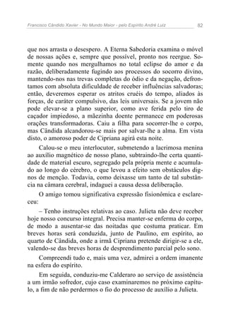 Francisco Cândido Xavier - No Mundo Maior - pelo Espírito André Luiz   82




que nos arrasta o desespero. A Eterna Sabedoria examina o móvel
de nossas ações e, sempre que possível, pronto nos reergue. So-
mente quando nos mergulhamos no total eclipse do amor e da
razão, deliberadamente fugindo aos processos do socorro divino,
mantendo-nos nas trevas completas do ódio e da negação, defron-
tamos com absoluta dificuldade de receber influências salvadoras;
então, deveremos esperar os atritos cruéis do tempo, aliados às
forças, de caráter compulsivo, das leis universais. Se a jovem não
pode elevar-se a plano superior, como ave ferida pelo tiro de
caçador impiedoso, a mãezinha doente permanece em poderosas
orações transformadoras. Caiu a filha para socorrer-lhe o corpo,
mas Cândida alcandorou-se mais por salvar-lhe a alma. Em vista
disto, o amoroso poder de Cipriana agirá esta noite.
     Calou-se o meu interlocutor, submetendo a lacrimosa menina
ao auxílio magnético de nosso plano, subtraindo-lhe certa quanti-
dade de material escuro, segregado pela própria mente e acumula-
do ao longo do cérebro, o que levou a efeito sem obstáculos dig-
nos de menção. Todavia, como deixasse um tanto de tal substân-
cia na câmara cerebral, indaguei a causa dessa deliberação.
     O amigo tomou significativa expressão fisionômica e esclare-
ceu:
     – Tenho instruções relativas ao caso. Julieta não deve receber
hoje nosso concurso integral. Precisa manter-se enferma do corpo,
de modo a ausentar-se das noitadas que costuma praticar. Em
breves horas será conduzida, junto de Paulino, em espírito, ao
quarto de Cândida, onde a irmã Cipriana pretende dirigir-se a ele,
valendo-se das breves horas de desprendimento parcial pelo sono.
     Compreendi tudo e, mais uma vez, admirei a ordem imanente
na esfera do espírito.
     Em seguida, conduziu-me Calderaro ao serviço de assistência
a um irmão sofredor, cujo caso examinaremos no próximo capítu-
lo, a fim de não perdermos o fio do processo de auxílio a Julieta.
 
