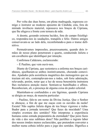Francisco Cândido Xavier - No Mundo Maior - pelo Espírito André Luiz   83




     Por volta das duas horas, em plena madrugada, regressou co-
migo o instrutor ao modesto aposento de Cândida; esta, fora do
mirrado invólucro material, repousava nos braços de Cipriana,
que lhe afagava a fronte com ternura de mãe.
     A doente, gozando extrema lucidez, fora do campo fisiológi-
co, respondeu-nos às saudações, tranqüila e feliz. Outros amigos
conservavam-se ao lado dela, reconfortando-a para o transe defi-
nitivo.
     Permutávamos impressões, prazerosamente, quando dois ir-
mãos de nosso plano penetraram o quarto, conduzindo Julieta e
um cavalheiro que identifiquei por intuição.
     Confirmou Calderaro, esclarecendo:
     – É Paulino, que vem ouvir-nos.
     Diante de Cipriana, que sustentava a enferma nos braços cari-
nhosos, ajoelharam-se ambos instintivamente, chorando comovi-
dos. Ajudados pela assistência magnética dos mensageiros que os
traziam até nós, contemplavam-nos a todos, sob forte admiração,
relevando, porém, notar que a luz de nossa benemérita instrutora
lhes reclamava atenção maior. Sentiam-se humilhados e aflitos.
Reconheciam, ali, a presença de alguma coisa do poder celestial.
     Mantinham-se confundidos e em lágrimas, quando Cipriana
se dirigiu ao moço, de maneira particular:
     – Paulino, falo-te em nome da Divina Justiça. Que o Senhor
te abençoe, a fim de que me ouças com os ouvidos da razão!
Escuta! Não supões Julieta digna de teu braço vigoroso e traba-
lhador para a jornada terrestre? Que fazes da mocidade? Uma
simples aventura dos sentidos? Não interpretas a experiência
humana como estrada preparatória da eternidade? Que juízo fazes
da vida e dos seus sublimes dons? Não partilhes o ingrato labor
dos nossos irmãos menos esclarecidos, que pretendem converter a
mulher numa cobaia infeliz para o jogo dos sentidos. Dignifica a
 