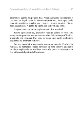 Francisco Cândido Xavier - No Mundo Maior - pelo Espírito André Luiz   87




casaremos, dentro em poucos dias. Amanhã mesmo iniciaremos o
processo de legalização do nosso compromisso, antes que qual-
quer circunstância interfira por empecer nossos desejos. Fique,
pois, descansada. A partir de agora, sou também seu filho.
    A agonizante, chorando copiosamente, fez um sinal.
    Julieta aproximou-se, enquanto Paulino colava o rosto aos
seus cabelos prematuramente encanecidos. Foi então que Cândida,
amparada por Cipriana, lhes uniu as mãos, num gesto simbólico,
osculando-as enternecidamente.
    Foi seu derradeiro movimento no corpo exausto. Em breves
minutos, as pálpebras físicas cerraram-se para sempre, enquanto
os olhos espirituais se abririam entre nós, para a contemplação
dos trilhos refulgentes da Eternidade.
 