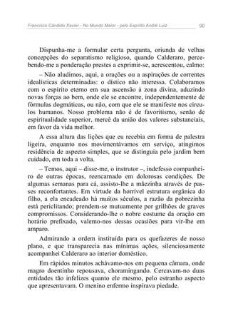 Francisco Cândido Xavier - No Mundo Maior - pelo Espírito André Luiz   90




     Dispunha-me a formular certa pergunta, oriunda de velhas
concepções do separatismo religioso, quando Calderaro, perce-
bendo-me a ponderação prestes a exprimir-se, acrescentou, calmo:
     – Não aludimos, aqui, a orações ou a aspirações de correntes
idealísticas determinadas: o dístico não interessa. Colaboramos
com o espírito eterno em sua ascensão à zona divina, aduzindo
novas forças ao bem, onde ele se encontre, independentemente de
fórmulas dogmáticas, ou não, com que ele se manifeste nos círcu-
los humanos. Nosso problema não é de favoritismo, senão de
espiritualidade superior, mercê da união dos valores substanciais,
em favor da vida melhor.
     A essa altura das lições que eu recebia em forma de palestra
ligeira, enquanto nos movimentávamos em serviço, atingimos
residência de aspecto simples, que se distinguia pelo jardim bem
cuidado, em toda a volta.
     – Temos, aqui – disse-me, o instrutor –, indefesso companhei-
ro de outras épocas, reencarnado em dolorosas condições. De
algumas semanas para cá, assisto-lhe a mãezinha através de pas-
ses reconfortantes. Em virtude da horrível estrutura orgânica do
filho, a ela encadeado há muitos séculos, a razão da pobrezinha
está periclitando; prendem-se mutuamente por grilhões de graves
compromissos. Considerando-lhe o nobre costume da oração em
horário prefixado, valemo-nos dessas ocasiões para vir-lhe em
amparo.
     Admirando a ordem instituída para os quefazeres de nosso
plano, e que transparecia nas mínimas ações, silenciosamente
acompanhei Calderaro ao interior doméstico.
     Em rápidos minutos achávamo-nos em pequena câmara, onde
magro doentinho repousava, choramingando. Cercavam-no duas
entidades tão infelizes quanto ele mesmo, pelo estranho aspecto
que apresentavam. O menino enfermo inspirava piedade.
 