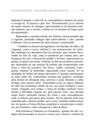 Francisco Cândido Xavier - No Mundo Maior - pelo Espírito André Luiz   93




deplorável projeto e sofre-lhe as conseqüências naturais de modo
a corrigir-se. Já passou a pior fase. Presentemente, já se afastou
do maior número de inimigos, aproximando-se de amoroso cora-
ção materno, que o auxilia a refazer-se, ao término de longo curso
de regeneração.
     Reparando a estranha atitude dos infelizes desencarnados que
o seguiam, pretendia indagar algo relativamente a eles, quando
Calderaro veio ao encontro de meus desejos, continuando:
     – Também os míseros perseguidores são duendes do ódio e da
vingança, como o nosso enfermo é um remanescente do crime.
São náufragos na derradeira fase de salvação, após enorme heca-
tombe no mar da vida, onde se perderam por muitos anos, por
incapazes de usar a bússola do perdão e do bem. Aproximam-se,
porém, do porto socorrista. Voltarão ao Sol da existência terrestre,
por intermédio de um coração de mulher que compreendeu com
Jesus o valor do sacrifício. Em breve, André, consoante o pro-
grama redentor já delineado, ingressarão neste mesmo lar na
qualidade de irmãos do antigo adversário. E quando entrelaçarem
as mãos sobre ele, consumindo energias por ajudá-lo, assistidos
pela ternura de abnegada mãe, amorosa e justa, beijarão o velho
inimigo com imenso afeto. Transmudar-se-ão as negras algemas
do ódio em alvinitentes liames de luz, nos quais refulgirá o amor
eterno. Chegado esse tempo, a força do perdão restituirá nosso
doente à liberdade; largará ele, qual pássaro feliz, este mirrado
corpo físico, sufocante cárcere do crime e suas conseqüências,
onde se debateu por quase dois séculos. Até lá, importa zelar com
empenho pela valorosa mulher que é essa, vestalina senhora deste
lar, em quem as Forças Divinas respeitam a vocação para o martí-
rio, por iluminar a vida e enriquecer a obra de Deus.
     Mal terminava Calderaro as elucidações, quando um dos ver-
dugos desencarnados se moveu e tocou com a destra o cérebro do
 