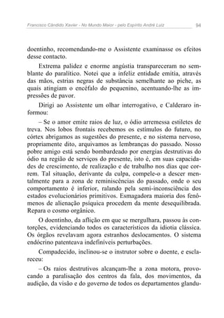 Francisco Cândido Xavier - No Mundo Maior - pelo Espírito André Luiz   94




doentinho, recomendando-me o Assistente examinasse os efeitos
desse contacto.
    Extrema palidez e enorme angústia transpareceram no sem-
blante do paralítico. Notei que a infeliz entidade emitia, através
das mãos, estrias negras de substância semelhante ao piche, as
quais atingiam o encéfalo do pequenino, acentuando-lhe as im-
pressões de pavor.
    Dirigi ao Assistente um olhar interrogativo, e Calderaro in-
formou:
    – Se o amor emite raios de luz, o ódio arremessa estiletes de
treva. Nos lobos frontais recebemos os estímulos do futuro, no
córtex abrigamos as sugestões do presente, e no sistema nervoso,
propriamente dito, arquivamos as lembranças do passado. Nosso
pobre amigo está sendo bombardeado por energias destrutivas do
ódio na região de serviços do presente, isto é, em suas capacida-
des de crescimento, de realização e de trabalho nos dias que cor-
rem. Tal situação, derivante da culpa, compele-o a descer men-
talmente para a zona de reminiscências do passado, onde o seu
comportamento é inferior, ralando pela semi-inconsciência dos
estados evolucionários primitivos. Esmagadora maioria dos fenô-
menos de alienação psíquica procedem da mente desequilibrada.
Repara o cosmo orgânico.
    O doentinho, da aflição em que se mergulhara, passou às con-
torções, evidenciando todos os característicos da idiotia clássica.
Os órgãos revelavam agora estranhos deslocamentos. O sistema
endócrino patenteava indefiníveis perturbações.
    Compadecido, inclinou-se o instrutor sobre o doente, e escla-
receu:
    – Os raios destrutivos alcançam-lhe a zona motora, provo-
cando a paralisação dos centros da fala, dos movimentos, da
audição, da visão e do governo de todos os departamentos glandu-
 
