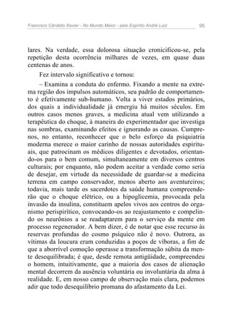 Francisco Cândido Xavier - No Mundo Maior - pelo Espírito André Luiz   95




lares. Na verdade, essa dolorosa situação cronicificou-se, pela
repetição desta ocorrência milhares de vezes, em quase duas
centenas de anos.
     Fez intervalo significativo e tornou:
     – Examina a conduta do enfermo. Fixando a mente na extre-
ma região dos impulsos automáticos, seu padrão de comportamen-
to é efetivamente sub-humano. Volta a viver estados primários,
dos quais a individualidade já emergiu há muitos séculos. Em
outros casos menos graves, a medicina atual vem utilizando a
terapêutica do choque, à maneira do experimentador que investiga
nas sombras, examinando efeitos e ignorando as causas. Cumpre-
nos, no entanto, reconhecer que o belo esforço da psiquiatria
moderna merece o maior carinho de nossas autoridades espiritu-
ais, que patrocinam os médicos diligentes e devotados, orientan-
do-os para o bem comum, simultaneamente em diversos centros
culturais; por enquanto, não podem aceitar a verdade como seria
de desejar, em virtude da necessidade de guardar-se a medicina
terrena em campo conservador, menos aberto aos aventureiros;
todavia, mais tarde os sacerdotes da saúde humana compreende-
rão que o choque elétrico, ou a hipoglicemia, provocada pela
invasão da insulina, constituem apelos vivos aos centros do orga-
nismo perispirítico, convocando-os ao reajustamento e compelin-
do os neurônios a se readaptarem para o serviço da mente em
processo regenerador. A bem dizer, é de notar que esse recurso às
reservas profundas do cosmo psíquico não é novo. Outrora, as
vítimas da loucura eram conduzidas a poços de víboras, a fim de
que a aborrível comoção operasse a transformação súbita da men-
te desequilibrada; é que, desde remota antigüidade, compreendeu
o homem, intuitivamente, que a maioria dos casos de alienação
mental decorrem da ausência voluntária ou involuntária da alma à
realidade. E, em nosso campo de observação mais clara, podemos
adir que todo desequilíbrio promana do afastamento da Lei.
 