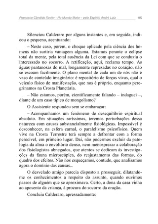 Francisco Cândido Xavier - No Mundo Maior - pelo Espírito André Luiz   96




     Silenciou Calderaro por alguns instantes e, em seguida, indi-
cou o pequeno, acentuando:
     – Neste caso, porém, o choque aplicado pela ciência dos ho-
mens não surtiria vantagem alguma. Estamos perante o eclipse
total da mente, pela total ausência da Lei com que se conduziu o
interessado no socorro. A retificação, aqui, reclama tempo. As
águas pantanosas do mal, longamente represadas no coração, não
se escoam facilmente. O plano mental de cada um de nós não é
vaso de conteúdo imaginário: é repositório de forças vivas, qual o
veículo físico de manifestação, que nos é próprio, enquanto pere-
grinamos na Crosta Planetária.
     – Não estamos, porém, cientificamente falando – indaguei –,
diante de um caso típico de mongolismo?
     O Assistente respondeu sem se embaraçar:
     – Acompanhamos um fenômeno de desequilíbrio espiritual
absoluto. Em situações raríssimas, teremos perturbações dessa
natureza com causas substancialmente fisiológicas. Impossível é
desconhecer, na esfera carnal, o paralelismo psicofísico. Quem
vive na Crosta Terrestre terá sempre a defrontar com a forma
perecível, em primeiro lugar. Daí, não podermos excluir da pato-
logia da alma o envoltório denso, nem menosprezar a colaboração
dos fisiologistas abnegados, que atentos se dedicam às investiga-
ções da fauna microscópica, do reajustamento das formas, do
quadro dos efeitos. Não nos esqueçamos, contudo, que analisamos
agora o domínio das causas...
     O desvelado amigo parecia disposto a prosseguir, dilatando-
me os conhecimentos a respeito do assunto, quando ouvimos
passos de alguém que se aproximava. Certo, a dona da casa vinha
ao aposento da criança, à procura do socorro da oração.
     Concluiu Calderaro, apressadamente:
 