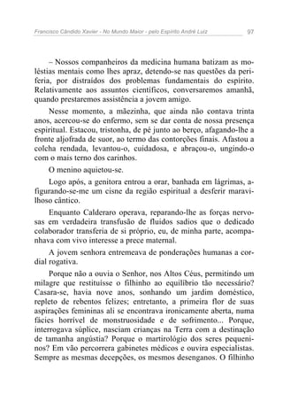 Francisco Cândido Xavier - No Mundo Maior - pelo Espírito André Luiz   97




     – Nossos companheiros da medicina humana batizam as mo-
léstias mentais como lhes apraz, detendo-se nas questões da peri-
feria, por distraídos dos problemas fundamentais do espírito.
Relativamente aos assuntos científicos, conversaremos amanhã,
quando prestaremos assistência a jovem amigo.
     Nesse momento, a mãezinha, que ainda não contava trinta
anos, acercou-se do enfermo, sem se dar conta de nossa presença
espiritual. Estacou, tristonha, de pé junto ao berço, afagando-lhe a
fronte aljofrada de suor, ao termo das contorções finais. Afastou a
colcha rendada, levantou-o, cuidadosa, e abraçou-o, ungindo-o
com o mais terno dos carinhos.
     O menino aquietou-se.
     Logo após, a genitora entrou a orar, banhada em lágrimas, a-
figurando-se-me um cisne da região espiritual a desferir maravi-
lhoso cântico.
     Enquanto Calderaro operava, reparando-lhe as forças nervo-
sas em verdadeira transfusão de fluidos sadios que o dedicado
colaborador transferia de si próprio, eu, de minha parte, acompa-
nhava com vivo interesse a prece maternal.
     A jovem senhora entremeava de ponderações humanas a cor-
dial rogativa.
     Porque não a ouvia o Senhor, nos Altos Céus, permitindo um
milagre que restituísse o filhinho ao equilíbrio tão necessário?
Casara-se, havia nove anos, sonhando um jardim doméstico,
repleto de rebentos felizes; entretanto, a primeira flor de suas
aspirações femininas ali se encontrava ironicamente aberta, numa
fácies horrível de monstruosidade e de sofrimento... Porque,
interrogava súplice, nasciam crianças na Terra com a destinação
de tamanha angústia? Porque o martirológio dos seres pequeni-
nos? Em vão percorrera gabinetes médicos e ouvira especialistas.
Sempre as mesmas decepções, os mesmos desenganos. O filhinho
 