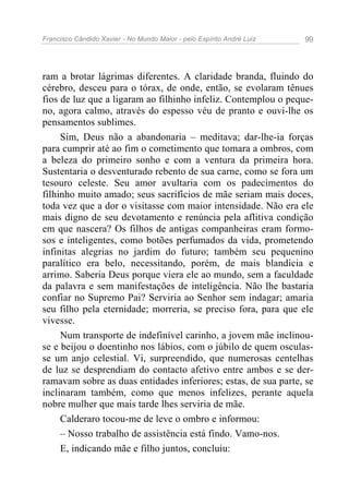 Francisco Cândido Xavier - No Mundo Maior - pelo Espírito André Luiz   99




ram a brotar lágrimas diferentes. A claridade branda, fluindo do
cérebro, desceu para o tórax, de onde, então, se evolaram tênues
fios de luz que a ligaram ao filhinho infeliz. Contemplou o peque-
no, agora calmo, através do espesso véu de pranto e ouvi-lhe os
pensamentos sublimes.
     Sim, Deus não a abandonaria – meditava; dar-lhe-ia forças
para cumprir até ao fim o cometimento que tomara a ombros, com
a beleza do primeiro sonho e com a ventura da primeira hora.
Sustentaria o desventurado rebento de sua carne, como se fora um
tesouro celeste. Seu amor avultaria com os padecimentos do
filhinho muito amado; seus sacrifícios de mãe seriam mais doces,
toda vez que a dor o visitasse com maior intensidade. Não era ele
mais digno de seu devotamento e renúncia pela aflitiva condição
em que nascera? Os filhos de antigas companheiras eram formo-
sos e inteligentes, como botões perfumados da vida, prometendo
infinitas alegrias no jardim do futuro; também seu pequenino
paralítico era belo, necessitando, porém, de mais blandícia e
arrimo. Saberia Deus porque viera ele ao mundo, sem a faculdade
da palavra e sem manifestações de inteligência. Não lhe bastaria
confiar no Supremo Pai? Serviria ao Senhor sem indagar; amaria
seu filho pela eternidade; morreria, se preciso fora, para que ele
vivesse.
     Num transporte de indefinível carinho, a jovem mãe inclinou-
se e beijou o doentinho nos lábios, com o júbilo de quem osculas-
se um anjo celestial. Vi, surpreendido, que numerosas centelhas
de luz se desprendiam do contacto afetivo entre ambos e se der-
ramavam sobre as duas entidades inferiores; estas, de sua parte, se
inclinaram também, como que menos infelizes, perante aquela
nobre mulher que mais tarde lhes serviria de mãe.
     Calderaro tocou-me de leve o ombro e informou:
     – Nosso trabalho de assistência está findo. Vamo-nos.
     E, indicando mãe e filho juntos, concluiu:
 