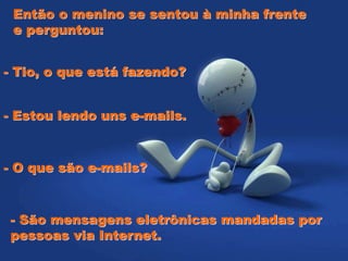 Então o menino se sentou à minha frente
e perguntou:
- Tio, o que está fazendo?
- Estou lendo uns e-mails.
- O que são e-mails?
- São mensagens eletrônicas mandadas por
pessoas via Internet.
 