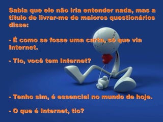 Sabia que ele não iria entender nada, mas a
título de livrar-me de maiores questionários
disse:
- É como se fosse uma carta, só que via
Internet.
- Tio, você tem Internet?
- Tenho sim, é essencial no mundo de hoje.
- O que é Internet, tio?
 