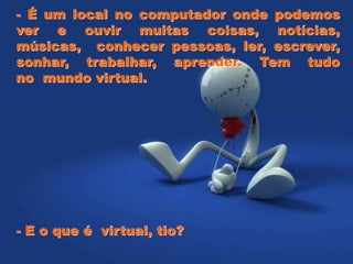 - É um local no computador onde podemos
ver e ouvir muitas coisas, notícias,
músicas, conhecer pessoas, ler, escrever,
sonhar, trabalhar, aprender. Tem tudo
no mundo virtual.
- E o que é virtual, tio?
 