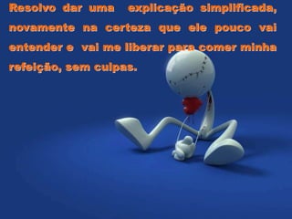 Resolvo dar uma explicação simplificada,
novamente na certeza que ele pouco vai
entender e vai me liberar para comer minha
refeição, sem culpas.
 