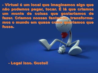 - Virtual é um local que imaginamos algo que
não podemos pegar, tocar. É lá que criamos
um monte de coisas que gostaríamos de
fazer. Criamos nossas fantasias, transforma-
mos o mundo em quase como queríamos que
fosse.
- Legal isso. Gostei!
 