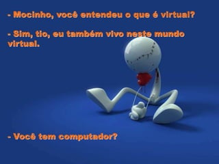 - Mocinho, você entendeu o que é virtual?
- Sim, tio, eu também vivo neste mundo
virtual.
- Você tem computador?
 
