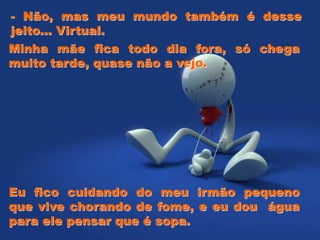 Minha mãe fica todo dia fora, só chega
muito tarde, quase não a vejo.
- Não, mas meu mundo também é desse
jeito... Virtual.
Eu fico cuidando do meu irmão pequeno
que vive chorando de fome, e eu dou água
para ele pensar que é sopa.
 