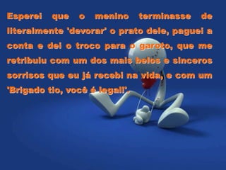 Esperei que o menino terminasse de
literalmente 'devorar' o prato dele, paguei a
conta e dei o troco para o garoto, que me
retribuiu com um dos mais belos e sinceros
sorrisos que eu já recebi na vida, e com um
'Brigado tio, você é legal!'.
 