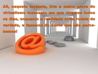 Ali, naquele instante, tive a maior prova do
virtualismo insensato em que vivemos todos
os dias, enquanto a realidade cruel rodeia de
verdade, e fazemos de conta que não perce-
bemos!
 
