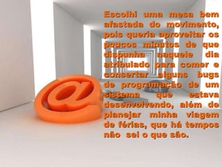 Escolhi uma mesa bem
afastada do movimento,
pois queria aproveitar os
poucos minutos de que
dispunha naquele dia
atribulado para comer e
consertar alguns bugs
de programação de um
sistema que estava
desenvolvendo, além de
planejar minha viagem
de férias, que há tempos
não sei o que são.
 