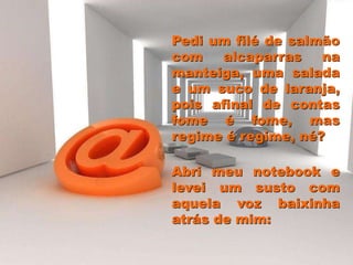 Pedi um filé de salmão
com alcaparras na
manteiga, uma salada
e um suco de laranja,
pois afinal de contas
fome é fome, mas
regime é regime, né?
Abri meu notebook e
levei um susto com
aquela voz baixinha
atrás de mim:
 