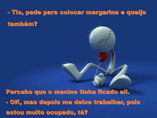 - Tio, pede para colocar margarina e queijo
também?
Percebo que o menino tinha ficado ali.
- OK, mas depois me deixe trabalhar, pois
estou muito ocupado, tá?
 