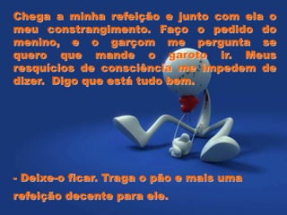 Chega a minha refeição e junto com ela o
meu constrangimento. Faço o pedido do
menino, e o garçom me pergunta se
quero que mande o garoto ir. Meus
resquícios de consciência me impedem de
dizer. Digo que está tudo bem.
- Deixe-o ficar. Traga o pão e mais uma
refeição decente para ele.
 