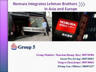 Nomura Integrates Lehman Brothers
in Asia and Europe
Group 5
Group Member: Xiaoxian Huang (Kee) 300718586
Inwai Wu (Irving) 300710851
Yingyu Chen(Jenny) 300730043
Zitong Gao (Mickee) 300691127
 