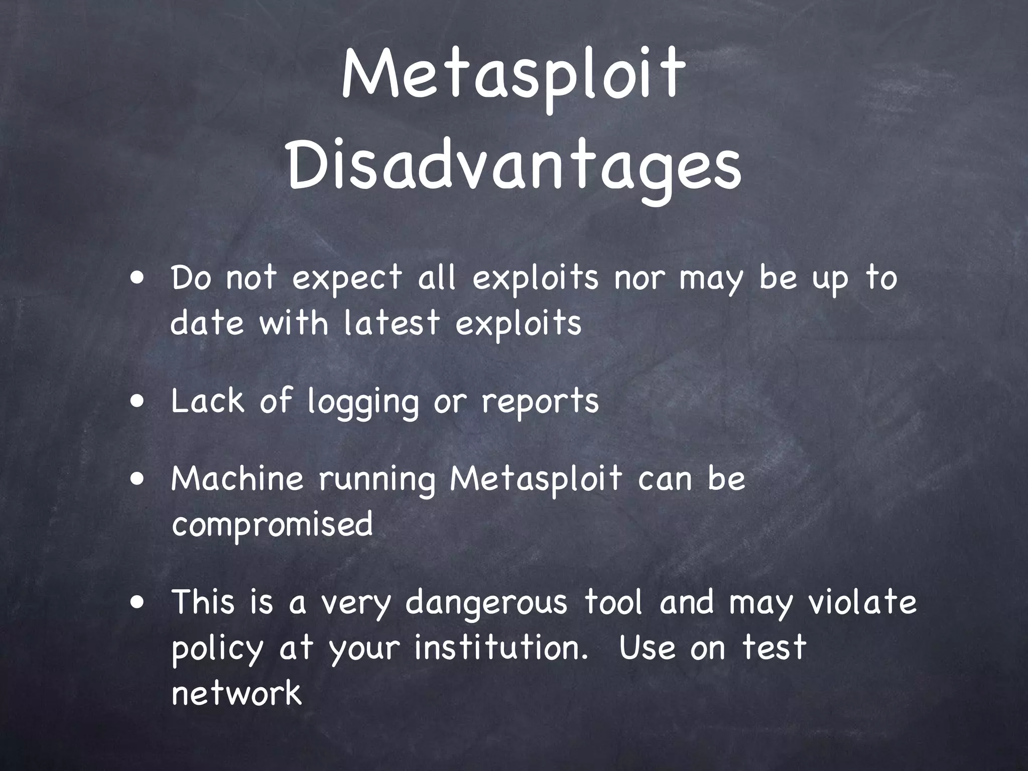 Metasploit
         Disadvantages
• Do not expect all exploits nor may be up to
  date with latest exploits

• Lack of logging or reports

• Machine running Metasploit can be
  compromised

• This is a very dangerous tool and may violate
  policy at your institution. Use on test
  network
 