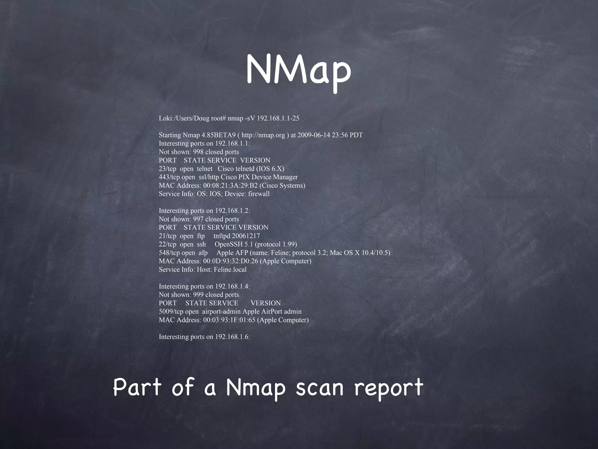 NMap
   Loki:/Users/Doug root# nmap -sV 192.168.1.1-25

   Starting Nmap 4.85BETA9 ( http://nmap.org ) at 2009-06-14 23:56 PDT
   Interesting ports on 192.168.1.1:
   Not shown: 998 closed ports
   PORT STATE SERVICE VERSION
   23/tcp open telnet Cisco telnetd (IOS 6.X)
   443/tcp open ssl/http Cisco PIX Device Manager
   MAC Address: 00:08:21:3A:29:B2 (Cisco Systems)
   Service Info: OS: IOS; Device: firewall

   Interesting ports on 192.168.1.2:
   Not shown: 997 closed ports
   PORT STATE SERVICE VERSION
   21/tcp open ftp tnftpd 20061217
   22/tcp open ssh OpenSSH 5.1 (protocol 1.99)
   548/tcp open afp Apple AFP (name: Feline; protocol 3.2; Mac OS X 10.4/10.5)
   MAC Address: 00:0D:93:32:D0:26 (Apple Computer)
   Service Info: Host: Feline.local

   Interesting ports on 192.168.1.4:
   Not shown: 999 closed ports
   PORT STATE SERVICE                VERSION
   5009/tcp open airport-admin Apple AirPort admin
   MAC Address: 00:03:93:1F:01:65 (Apple Computer)

   Interesting ports on 192.168.1.6:




Part of a Nmap scan report
 
