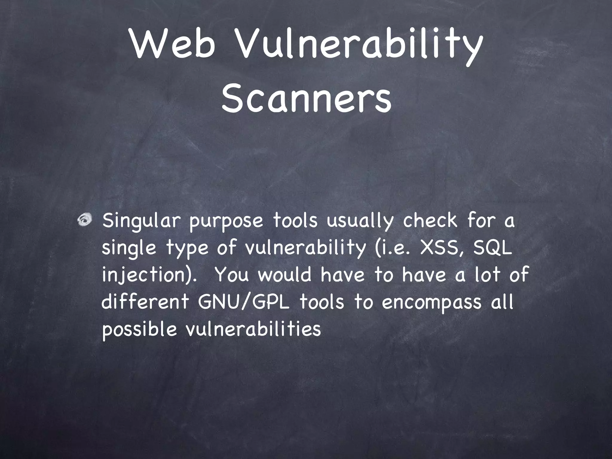 Web Vulnerability
     Scanners

Singular purpose tools usually check for a
single type of vulnerability (i.e. XSS, SQL
injection). You would have to have a lot of
different GNU/GPL tools to encompass all
possible vulnerabilities
 