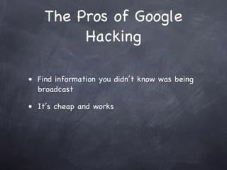 The Pros of Google
         Hacking

• Find information you didn’t know was being
  broadcast

• It’s cheap and works
 