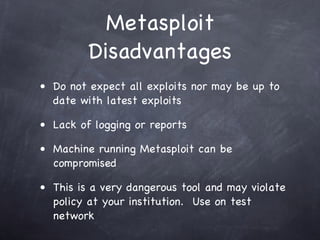 Metasploit
         Disadvantages
• Do not expect all exploits nor may be up to
  date with latest exploits

• Lack of logging or reports

• Machine running Metasploit can be
  compromised

• This is a very dangerous tool and may violate
  policy at your institution. Use on test
  network
 