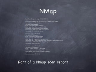 NMap
   Loki:/Users/Doug root# nmap -sV 192.168.1.1-25

   Starting Nmap 4.85BETA9 ( http://nmap.org ) at 2009-06-14 23:56 PDT
   Interesting ports on 192.168.1.1:
   Not shown: 998 closed ports
   PORT STATE SERVICE VERSION
   23/tcp open telnet Cisco telnetd (IOS 6.X)
   443/tcp open ssl/http Cisco PIX Device Manager
   MAC Address: 00:08:21:3A:29:B2 (Cisco Systems)
   Service Info: OS: IOS; Device: firewall

   Interesting ports on 192.168.1.2:
   Not shown: 997 closed ports
   PORT STATE SERVICE VERSION
   21/tcp open ftp tnftpd 20061217
   22/tcp open ssh OpenSSH 5.1 (protocol 1.99)
   548/tcp open afp Apple AFP (name: Feline; protocol 3.2; Mac OS X 10.4/10.5)
   MAC Address: 00:0D:93:32:D0:26 (Apple Computer)
   Service Info: Host: Feline.local

   Interesting ports on 192.168.1.4:
   Not shown: 999 closed ports
   PORT STATE SERVICE                VERSION
   5009/tcp open airport-admin Apple AirPort admin
   MAC Address: 00:03:93:1F:01:65 (Apple Computer)

   Interesting ports on 192.168.1.6:




Part of a Nmap scan report
 