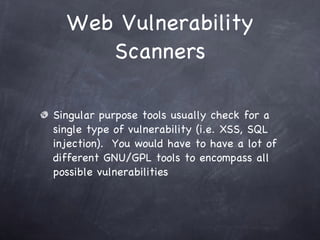 Web Vulnerability
     Scanners

Singular purpose tools usually check for a
single type of vulnerability (i.e. XSS, SQL
injection). You would have to have a lot of
different GNU/GPL tools to encompass all
possible vulnerabilities
 