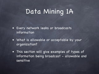 Data Mining 1A

• Every network leaks or broadcasts
  information

• What is allowable or acceptable by your
  organization?

• This section will give examples of types of
  information being broadcast - allowable and
  sensitive
 