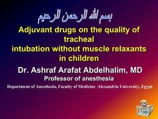 Adjuvant drugs on the quality of
tracheal
intubation without muscle relaxants
in children
Dr. Ashraf Arafat Abdelhalim, MD
Professor of anesthesia
Department of Anesthesia, Faculty of Medicine Alexandria University, Egypt
1
 