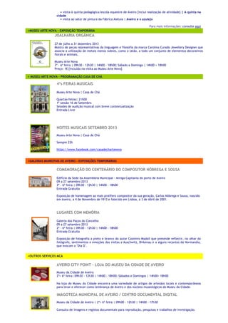 + visita à quinta pedagógica/escola equestre de Aveiro [inclui realização de atividade] | A quinta na
cidade
+ visita ao setor de pintura da Fábrica Aleluia | Aveiro e o azulejo
Para mais informações: consulte aqui
<MUSEU ARTE NOVA – EXPOSIÇÃO TEMPORÁRIA
JJOOAALLHHAARRIIAA OORRGGÂÂNNIICCAA
27 de julho a 31 dezembro 2013
Mostra de peças representativas da linguagem e filosofia da marca Carolina Curado Jewellery Designer que
associa a utilização de metais menos nobres, como o latão, a todo um conjunto de elementos decorativos
florais e animais.
Museu Arte Nova
3ª › 6ª feira | 09h30 › 12h30 | 14h00 › 18h00; Sábado e Domingo | 14h00 > 18h00
Preço: 1€ [incluída na visita ao Museu Arte Nova]
< MUSEU ARTE NOVA – PROGRAMAÇÃO CASA DE CHÁ
44ªªss FFEEIIRRAASS MMUUSSIICCAAIISS
Museu Arte Nova | Casa de Chá
Quartas-feiras| 21h00
1ª sessão 16 de Setembro
Sessões de audição musical com breve contextualização
Entrada Livre
NNOOIITTEESS MMUUSSIICCAAIISS SSEETTEEMMBBRROO 22001133
Museu Arte Nova | Casa de Chá
Sempre 22h
https://www.facebook.com/casadechartenova
<GALERIAS MUNICPAIS DE AVEIRO – EXPOSIÇÕES TEMPORÁRIAS
CCOOMMEEMMOORRAAÇÇÃÃOO DDOO CCEENNTTEENNÁÁRRIIOO DDOO CCOOMMPPOOSSIITTOORR NNÓÓBBRREEGGAA EE SSOOUUSSAA
Edifício da Sede da Assembleia Municipal - Antiga Capitania do porto de Aveiro
09 a 27 setembro 2013
2ª › 6ª feira | 09h30 › 12h30 | 14h00 › 18h00
Entrada Gratuita
Exposição de homenagem ao mais prolífero compositor da sua geração, Carlos Nóbrega e Sousa, nascido
em Aveiro, a 4 de Novembro de 1913 e falecido em Lisboa, a 3 de Abril de 2001.
LLUUGGAARREESS CCOOMM MMEEMMÓÓRRIIAA
Galeria dos Paços do Concelho
09 a 27 setembro 2013
2ª › 6ª feira | 09h30 › 12h30 | 14h00 › 18h00
Entrada Gratuita
Exposição de fotografia a preto e branco do autor Casimiro Madaíl que pretende reflectir, no olhar do
fotógrafo, sentimentos e emoções das visitas a Auschwitz, Birkenau e a alguns recantos da Normandia,
que evocam o "Dia D".
<OUTROS SERVIÇOS MCA
AAVVEEIIRROO CCIITTYY PPOOIINNTT –– LLOOJJAA DDOO MMUUSSEEUU DDAA CCIIDDAADDEE DDEE AAVVEEIIRROO
Museu da Cidade de Aveiro
2ª> 6ª feira| 09h30 › 12h30 | 14h00 › 18h00; Sábados e Domingos | 14h00> 18h00
Na loja do Museu da Cidade encontra uma variedade de artigos de artesãos locais e contemporâneos
para levar e oferecer como lembrança de Aveiro e dos núcleos museológicos do Museu da Cidade.
IIMMAAGGOOTTEECCAA MMUUNNIICCIIPPAALL DDEE AAVVEEIIRROO // CCEENNTTRROO DDOOCCUUMMEENNTTAALL DDIIGGIITTAALL
Museu da Cidade de Aveiro | 2ª> 6ª feira | 09h00 › 12h30 | 14h00 › 17h30
Consulta de imagens e registos documentais para reprodução, pesquisas e trabalhos de investigação.
 