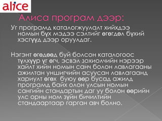 Уг програмд каталогжуулалт хийхдээ
  номын бүх мэдээ сэлтийг өгөгдөл бүхий
  хэсгүүд дээр оруулдаг.

Нэгэнт өгөдөөд буй болсон каталогоос
  түлхүүр үг өгч, эсвэл зохиолчийн нэрээр
  хайлт хийн номын санч болон лавлагааны
  ажилтан уншигчийн асуусан лавлагаанд
  хариулт өгөх буюу өөр бусад ажилд
  програмд байх олон улсын номын
  сангийн стандартын даг уу болон өөрийн
  улс орны ном зүйн бичилтийн
  стандаартаар гарган авч болно.
 
