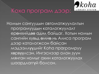 Номын сангуудын автоматжуулалтын
 програмуудын каталогжуулалт
 ерөнхийдөө адил байдаг. Хотын номын
 сангийн хувьд өмнө нь Алиса програм
 дээр каталогжсон байсан
 мэдээллүүдийг Koha праграмруу
 хөрвүүлсэн. Ингэснээр олон зуун
 мянган номыг ахин каталогжуулах
 шаардлаггүй болсон.
 