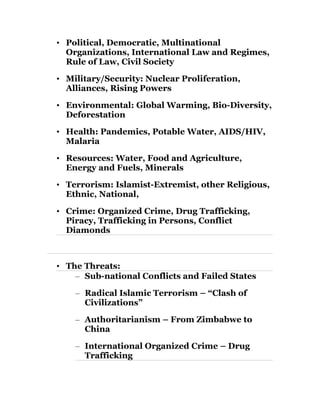 • Political, Democratic, Multinational 
Organizations, International Law and Regimes, 
Rule of Law, Civil Society 
• Military/Security: Nuclear Proliferation, 
Alliances, Rising Powers 
• Environmental: Global Warming, Bio-Diversity, 
Deforestation 
• Health: Pandemics, Potable Water, AIDS/HIV, 
Malaria 
• Resources: Water, Food and Agriculture, 
Energy and Fuels, Minerals 
• Terrorism: Islamist-Extremist, other Religious, 
Ethnic, National, 
• Crime: Organized Crime, Drug Trafficking, 
Piracy, Trafficking in Persons, Conflict 
Diamonds 
• The Threats: 
– Sub-national Conflicts and Failed States 
– Radical Islamic Terrorism – “Clash of 
Civilizations” 
– Authoritarianism – From Zimbabwe to 
China 
– International Organized Crime – Drug 
Trafficking 
 