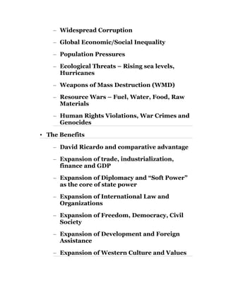 – Widespread Corruption 
– Global Economic/Social Inequality 
– Population Pressures 
– Ecological Threats – Rising sea levels, 
Hurricanes 
– Weapons of Mass Destruction (WMD) 
– Resource Wars – Fuel, Water, Food, Raw 
Materials 
– Human Rights Violations, War Crimes and 
Genocides 
• The Benefits 
– David Ricardo and comparative advantage 
– Expansion of trade, industrialization, 
finance and GDP 
– Expansion of Diplomacy and “Soft Power” 
as the core of state power 
– Expansion of International Law and 
Organizations 
– Expansion of Freedom, Democracy, Civil 
Society 
– Expansion of Development and Foreign 
Assistance 
– Expansion of Western Culture and Values 
 