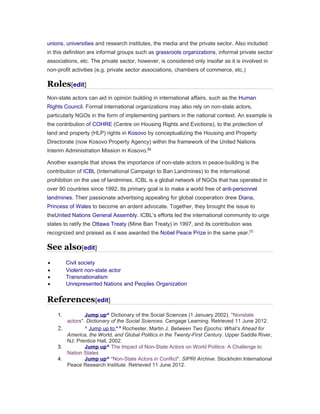 unions, universities and research institutes, the media and the private sector. Also included 
in this definition are informal groups such as grassroots organizations, informal private sector 
associations, etc. The private sector, however, is considered only insofar as it is involved in 
non-profit activities (e.g. private sector associations, chambers of commerce, etc.) 
Roles[edit] 
Non-state actors can aid in opinion building in international affairs, such as the Human 
Rights Council. Formal international organizations may also rely on non-state actors, 
particularly NGOs in the form of implementing partners in the national context. An example is 
the contribution of COHRE (Centre on Housing Rights and Evictions), to the protection of 
land and property (HLP) rights in Kosovo by conceptualizing the Housing and Property 
Directorate (now Kosovo Property Agency) within the framework of the United Nations 
Interim Administration Mission in Kosovo.[6] 
Another example that shows the importance of non-state actors in peace-building is the 
contribution of ICBL (International Campaign to Ban Landmines) to the international 
prohibition on the use of landmines. ICBL is a global network of NGOs that has operated in 
over 90 countries since 1992. Its primary goal is to make a world free of anti-personnel 
landmines. Their passionate advertising appealing for global cooperation drew Diana, 
Princess of Wales to become an ardent advocate. Together, they brought the issue to 
theUnited Nations General Assembly. ICBL’s efforts led the international community to urge 
states to ratify the Ottawa Treaty (Mine Ban Treaty) in 1997, and its contribution was 
recognized and praised as it was awarded the Nobel Peace Prize in the same year.[7] 
See also[edit] 
· Civil society 
· Violent non-state actor 
· Transnationalism 
· Unrepresented Nations and Peoples Organization 
References[edit] 
1. Jump up ^ Dictionary of the Social Sciences (1 January 2002). "Nonstate 
actors". Dictionary of the Social Sciences. Cengage Learning. Retrieved 11 June 2012. 
2. ^ Jump up to:a b Rochester, Martin J. Between Two Epochs: What’s Ahead for 
America, the World, and Global Politics in the Twenty-First Century. Upper Saddle River, 
NJ: Prentice Hall, 2002. 
3. Jump up ^ The Impact of Non-State Actors on World Politics: A Challenge to 
Nation States 
4. Jump up ^ "Non-State Actors in Conflict". SIPRI Archive. Stockholm International 
Peace Research Institute. Retrieved 11 June 2012. 
 