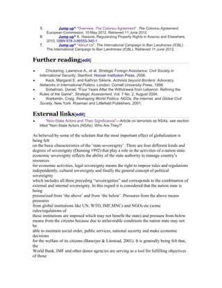 5. Jump up ^ "Overview, The Cotonou Agreement". The Cotonou Agreement. 
European Commission. 10 May 2012. Retrieved 11 June 2012. 
6. Jump up ^ K. Hassine, Regularizing Property Rights in Kosovo and Elsewhere, 
2010, ISBN 978-3-86553-340-1 
7. Jump up ^ "About Us". The International Campaign to Ban Landmines (ICBL). 
The International Campaign to Ban Landmines (ICBL). Retrieved 11 June 2012. 
Further reading[edit] 
· Chickering, Lawrence A., et al. Strategic Foreign Assistance: Civil Society in 
International Security. Stanford: Hoover Institution Press, 2006. 
· Keck, Margaret E. and Kathryn Sikkink. Activists beyond Borders: Advocacy 
Networks in International Politics. London: Cornell University Press, 1998. 
· Sobelman, Daniel. "Four Years After the Withdrawal from Lebanon: Refining the 
Rules of the Game", Strategic Assessment, Vol. 7 No. 2, August 2004. 
· Warkentin, Craig. Reshaping World Politics: NGOs, the Internet, and Global Civil 
Society. New York: Rowman and Littlefield Publishers, 2001. 
External links[edit] 
· "Non-State Actors and Their Significance"—Article on terrorists as NSAs, see section 
titled "Non-State Actors (NSAs): Who Are They?" 
As believed by some of the scholars that the most important effect of globalization is 
being felt 
on the basic characteristics of the ‘state sovereignty’. There are four different kinds and 
degrees of sovereignty (Dunning 1992) that play a role in the activities of a nation state: 
economic sovereignty reflects the ability of the state authority to manage country’s 
resources 
for economic activities, legal sovereignty means the right to impose rules and regulations 
independently, cultural sovereignty and finally the general concept of political 
sovereignty 
which includes all three preceding “sovereignties” and corresponds to the combination of 
external and internal sovereignty. In this regard it is considered that the nation state is 
being 
pressurized from ‘the above’ and from ‘the below’. Pressures from the above means 
pressures 
from global institutions like UN, WTO, IMF,MNCs and NGOs etc (some 
rules/regulations of 
these institutions are imposed which may not benefit the state) and pressure from below 
means from the citizens because due to unfavorable conditions the nation state may not 
be 
able to maintain social order, public services, national security and make economic 
decisions 
for the welfare of its citizens (Banerjee & Linstead, 2001). It is generally being felt that, 
the 
World Bank, IMF and other donor agencies are serving as a tool for fulfilling objectives 
of those 
 