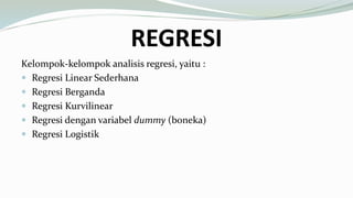 REGRESI
Kelompok-kelompok analisis regresi, yaitu :
 Regresi Linear Sederhana
 Regresi Berganda
 Regresi Kurvilinear
 Regresi dengan variabel dummy (boneka)
 Regresi Logistik
 