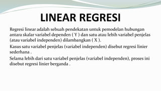LINEAR REGRESI
Regresi linear adalah sebuah pendekatan untuk pemodelan hubungan
antara skalar variabel dependen ( Y ) dan satu atau lebih variabel penjelas
(atau variabel independen) dilambangkan ( X ).
Kasus satu variabel penjelas (variabel independen) disebut regresi linier
sederhana .
Selama lebih dari satu variabel penjelas (variabel independen), proses ini
disebut regresi linier berganda .
 