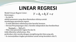 LINEAR REGRESI
Model Umum Regresi Linier:
Keterangan :
– b0 dan b1
adalah parameter yang akan ditentukan nilainya untuk
membangun persamaan regresi.
– X telah diketahui sebelumnya dan bernilai konstan.
– Deviasi/Penyimpangan nilai ε bersifat independent dan berdistribusi
– Nilai-nilai parameter regresi b0 dan b1
tidak diketahui sebelumnya. Kita
perkirakan nilai mereka dengan menghitung dari data yang ada.
– b1 menunjukkan tingkat perubahan untuk setiap kenaikan nilai X.
 