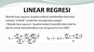 LINEAR REGRESI
Metode least squares/ kuadrat terkecil memberikan kita hasil
estimasi "terbaik" untuk kita set pada data sampel.
• Metode least squares / kuadrat terkecil memilih nilai-nilai b0
dan b1 untuk meminimalkan sum of squared errors (SSE)
 